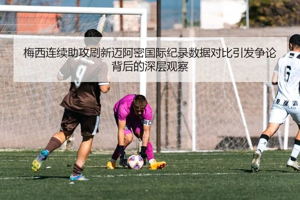 梅西连续助攻刷新迈阿密国际纪录数据对比引发争论背后的深层观察