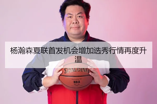 杨瀚森夏联首发机会增加选秀行情再度升温
